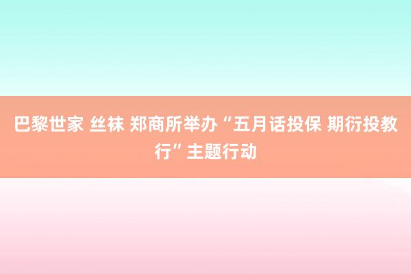 巴黎世家 丝袜 郑商所举办“五月话投保 期衍投教行”主题行动
