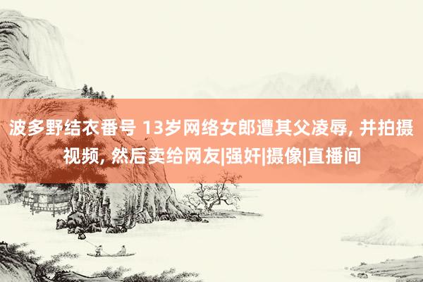 波多野结衣番号 13岁网络女郎遭其父凌辱， 并拍摄视频， 然后卖给网友|强奸|摄像|直播间
