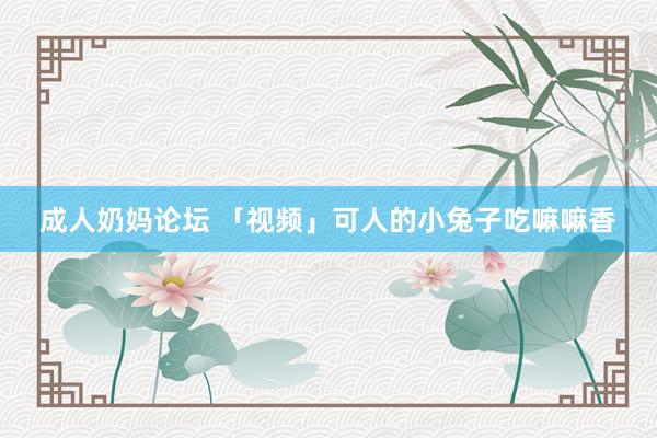 成人奶妈论坛 「视频」可人的小兔子吃嘛嘛香