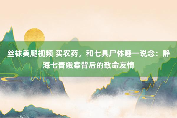 丝袜美腿视频 买农药，和七具尸体睡一说念：静海七青娥案背后的致命友情