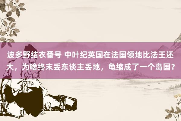 波多野结衣番号 中叶纪英国在法国领地比法王还大，为啥终末丢东谈主丢地，龟缩成了一个岛国？