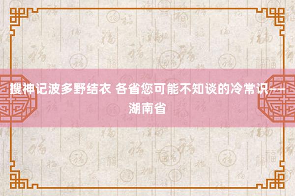 搜神记波多野结衣 各省您可能不知谈的冷常识——湖南省