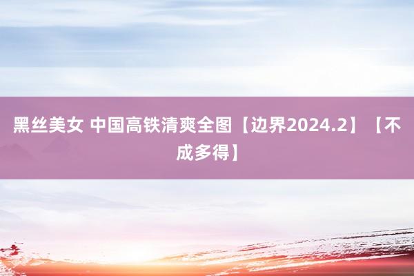 黑丝美女 中国高铁清爽全图【边界2024.2】【不成多得】