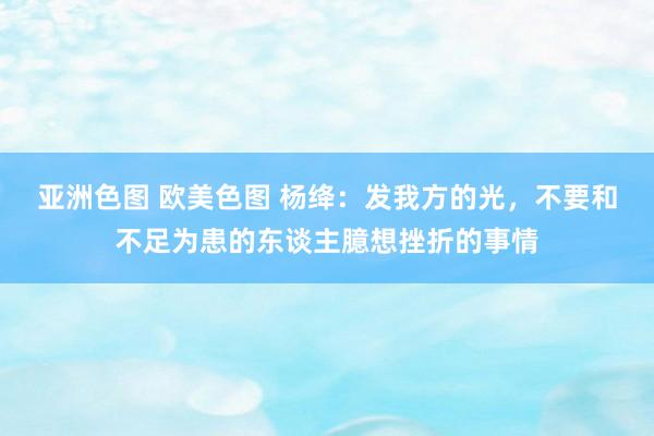 亚洲色图 欧美色图 杨绛：发我方的光，不要和不足为患的东谈主臆想挫折的事情