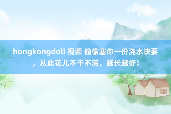 hongkongdoll 视频 偷偷塞你一份浇水诀要，从此花儿不干不涝，越长越好！