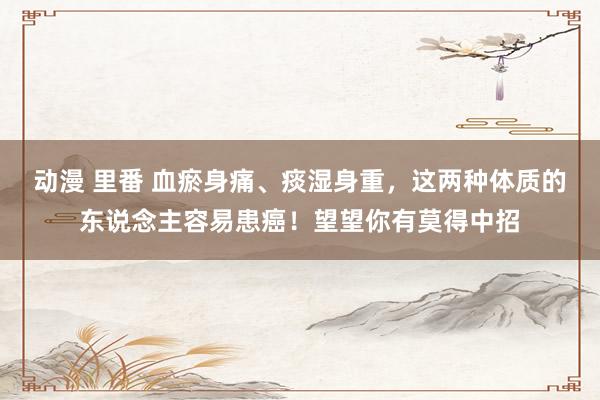动漫 里番 血瘀身痛、痰湿身重，这两种体质的东说念主容易患癌！望望你有莫得中招