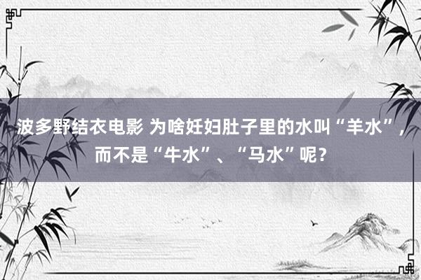 波多野结衣电影 为啥妊妇肚子里的水叫“羊水”，而不是“牛水”、“马水”呢？