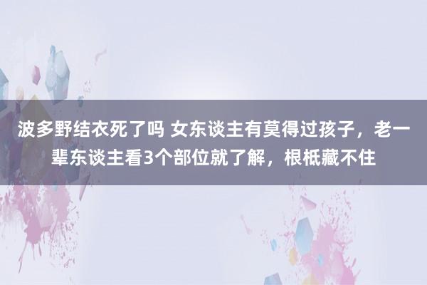波多野结衣死了吗 女东谈主有莫得过孩子，老一辈东谈主看3个部位就了解，根柢藏不住