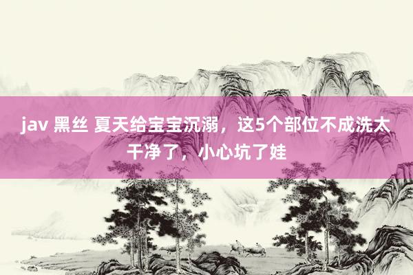 jav 黑丝 夏天给宝宝沉溺，这5个部位不成洗太干净了，小心坑了娃