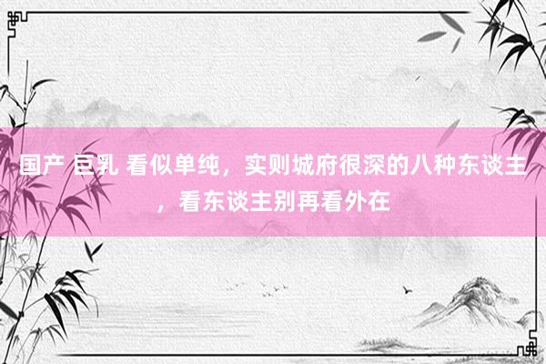 国产 巨乳 看似单纯，实则城府很深的八种东谈主，看东谈主别再看外在