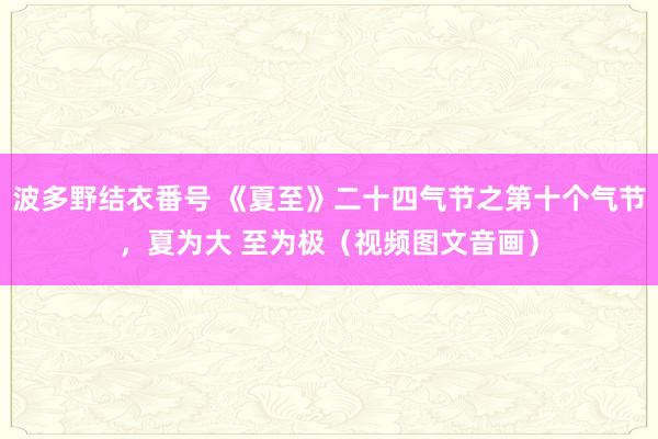 波多野结衣番号 《夏至》二十四气节之第十个气节，夏为大 至为极（视频图文音画）