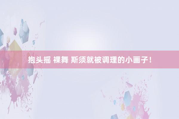 抱头摇 裸舞 斯须就被调理的小画子！