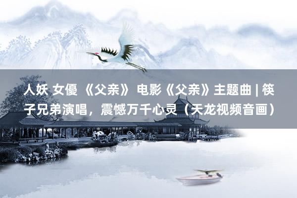 人妖 女優 《父亲》 电影《父亲》主题曲 | 筷子兄弟演唱，震憾万千心灵（天龙视频音画）