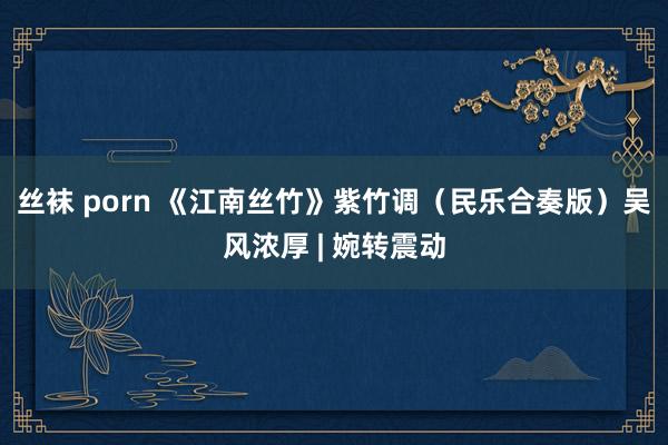 丝袜 porn 《江南丝竹》紫竹调（民乐合奏版）吴风浓厚 | 婉转震动