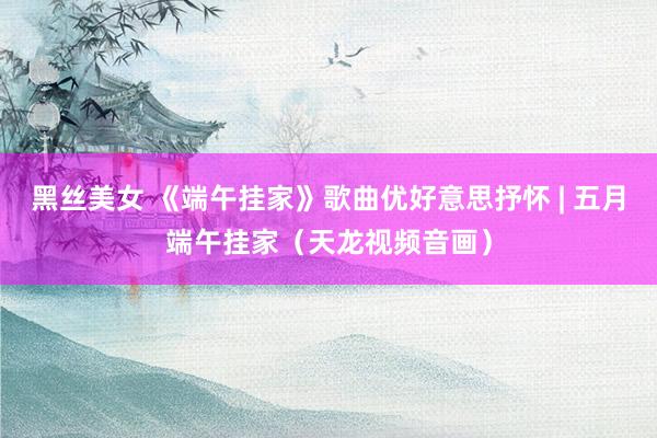 黑丝美女 《端午挂家》歌曲优好意思抒怀 | 五月端午挂家（天龙视频音画）