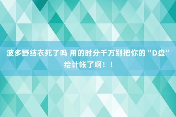 波多野结衣死了吗 用的时分千万别把你的“D盘”给计帐了啊！！