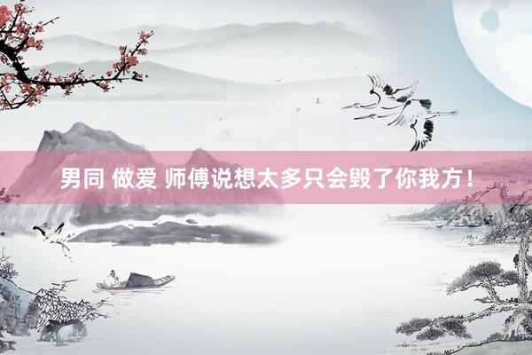 男同 做爱 师傅说想太多只会毁了你我方！