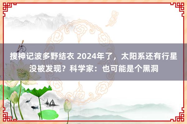搜神记波多野结衣 2024年了，太阳系还有行星没被发现？科学家：也可能是个黑洞