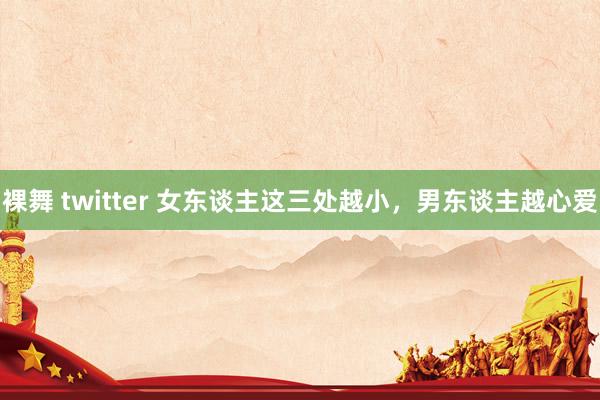 裸舞 twitter 女东谈主这三处越小，男东谈主越心爱