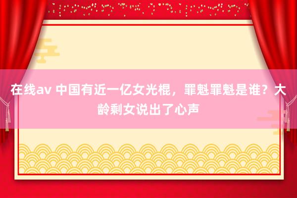在线av 中国有近一亿女光棍，罪魁罪魁是谁？大龄剩女说出了心声