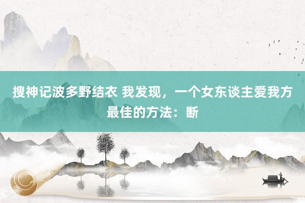 搜神记波多野结衣 我发现，一个女东谈主爱我方最佳的方法：断