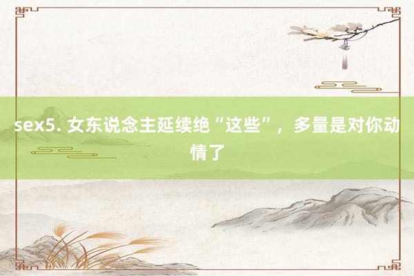 sex5. 女东说念主延续绝“这些”，多量是对你动情了