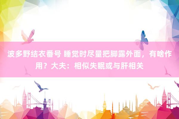 波多野结衣番号 睡觉时尽量把脚露外面，有啥作用？大夫：相似失眠或与肝相关