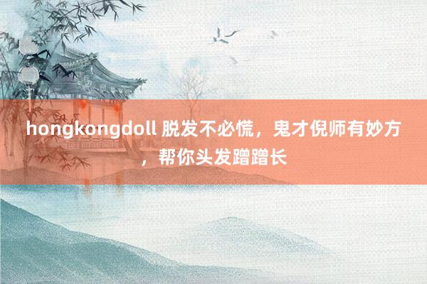 hongkongdoll 脱发不必慌，鬼才倪师有妙方，帮你头发蹭蹭长