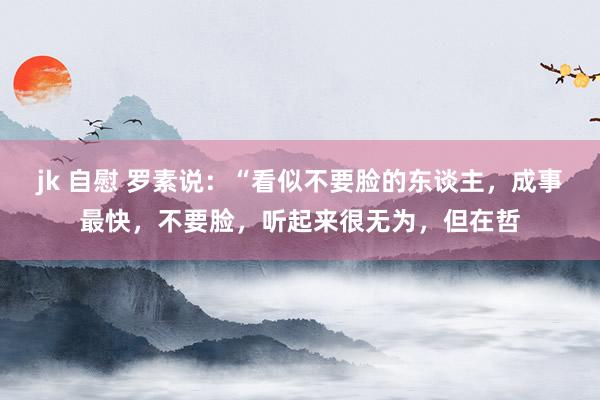 jk 自慰 罗素说：“看似不要脸的东谈主，成事最快，不要脸，听起来很无为，但在哲