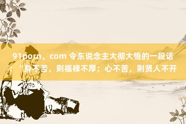 91porn。com 令东说念主大彻大悟的一段话：“身不苦，则福禄不厚；心不苦，则贤人不开
