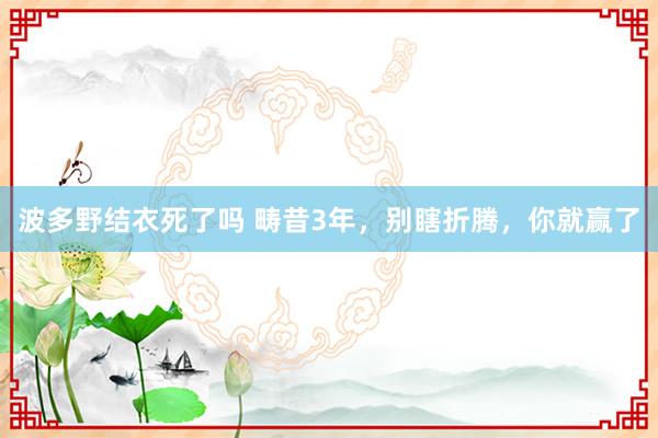 波多野结衣死了吗 畴昔3年，别瞎折腾，你就赢了