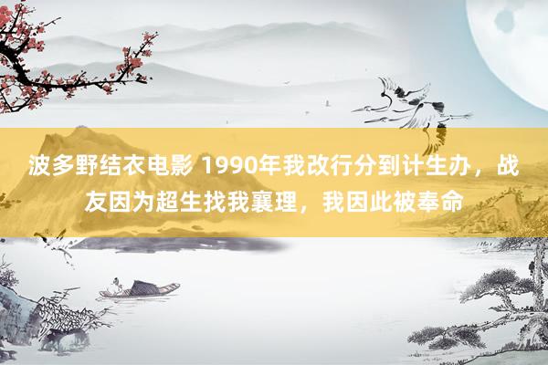 波多野结衣电影 1990年我改行分到计生办，战友因为超生找我襄理，我因此被奉命