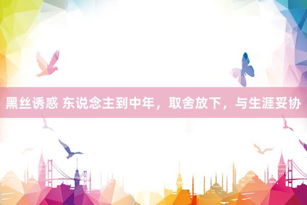 黑丝诱惑 东说念主到中年，取舍放下，与生涯妥协