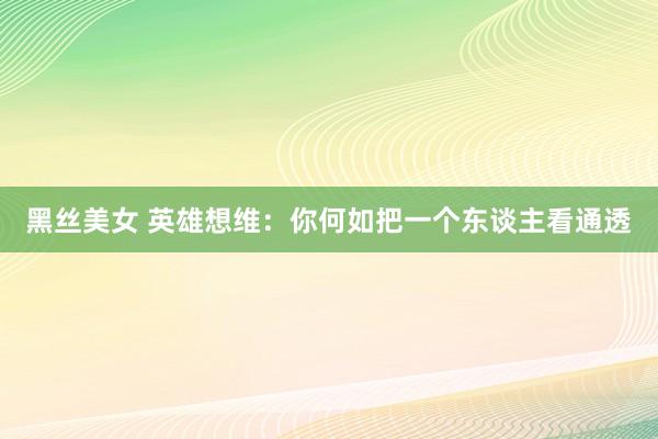 黑丝美女 英雄想维：你何如把一个东谈主看通透