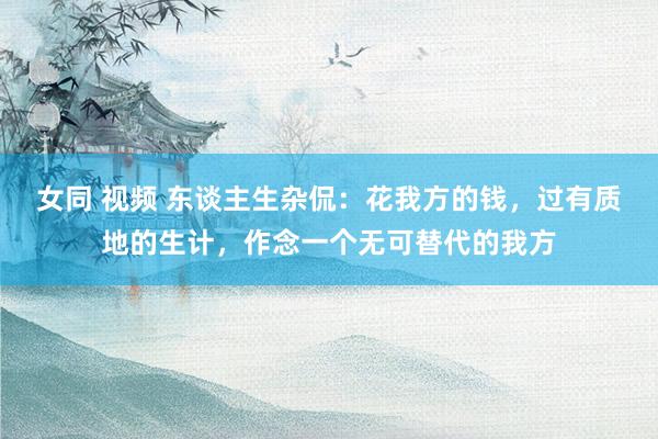 女同 视频 东谈主生杂侃：花我方的钱，过有质地的生计，作念一个无可替代的我方