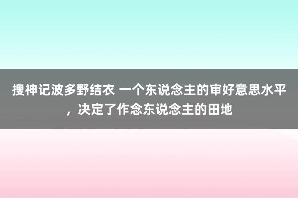 搜神记波多野结衣 一个东说念主的审好意思水平，决定了作念东说念主的田地