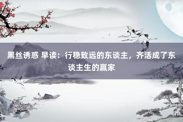 黑丝诱惑 早读：行稳致远的东谈主，齐活成了东谈主生的赢家