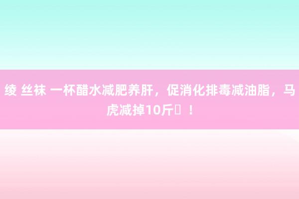 绫 丝袜 一杯醋水减肥养肝，促消化排毒减油脂，马虎减掉10斤​！