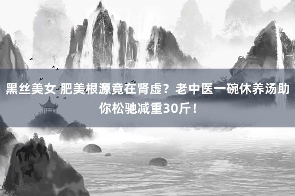 黑丝美女 肥美根源竟在肾虚？老中医一碗休养汤助你松驰减重30斤！