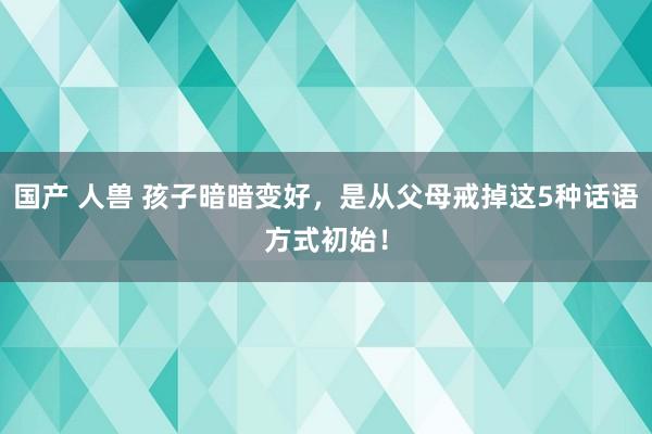 国产 人兽 孩子暗暗变好，是从父母戒掉这5种话语方式初始！