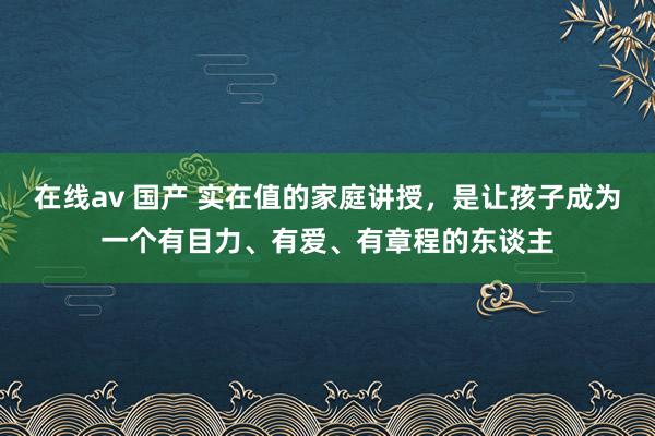 在线av 国产 实在值的家庭讲授，是让孩子成为一个有目力、有爱、有章程的东谈主