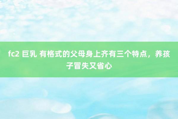 fc2 巨乳 有格式的父母身上齐有三个特点，养孩子冒失又省心