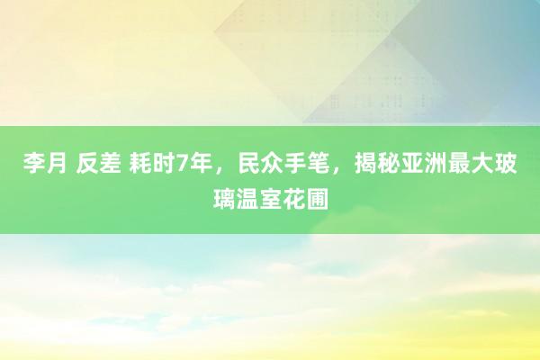 李月 反差 耗时7年，民众手笔，揭秘亚洲最大玻璃温室花圃