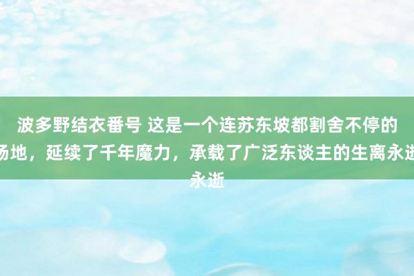 波多野结衣番号 这是一个连苏东坡都割舍不停的场地，延续了千年魔力，承载了广泛东谈主的生离永逝