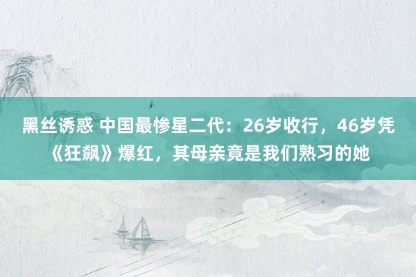 黑丝诱惑 中国最惨星二代：26岁收行，46岁凭《狂飙》爆红，其母亲竟是我们熟习的她