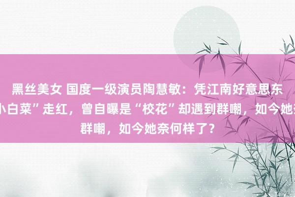 黑丝美女 国度一级演员陶慧敏：凭江南好意思东说念主“小白菜”走红，曾自曝是“校花”却遇到群嘲，如今她奈何样了？