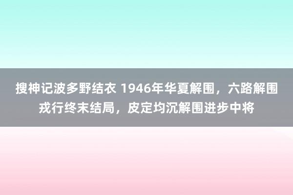 搜神记波多野结衣 1946年华夏解围，六路解围戎行终末结局，皮定均沉解围进步中将