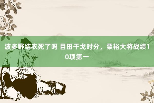 波多野结衣死了吗 目田干戈时分，粟裕大将战绩10项第一