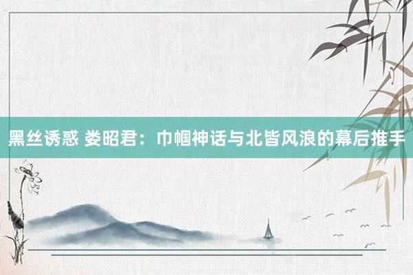 黑丝诱惑 娄昭君：巾帼神话与北皆风浪的幕后推手