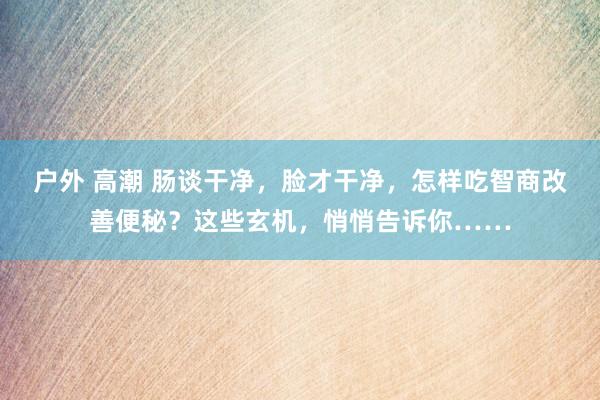 户外 高潮 肠谈干净，脸才干净，怎样吃智商改善便秘？这些玄机，悄悄告诉你……